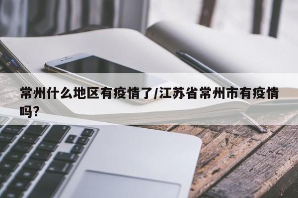 常州什么地区有疫情了/江苏省常州市有疫情吗?
