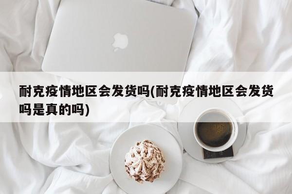 耐克疫情地区会发货吗(耐克疫情地区会发货吗是真的吗)